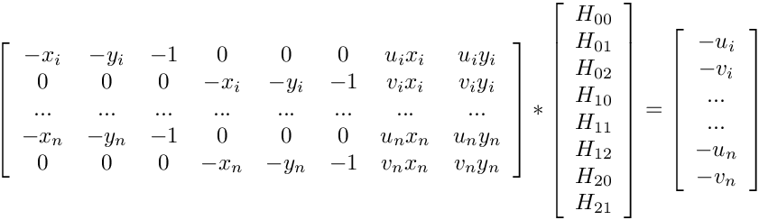\[
\left[ {\begin{array}{cccccccc}
-x_{i} & -y_{i} & -1 & 0 & 0 & 0 & u_{i}x_{i} & u_{i}y_{i} \\
0 & 0 & 0 & -x_{i} & -y_{i} & -1 & v_{i}x_{i} & v_{i}y_{i} \\
... & ... & ... & ... & ... & ... & ... & ... \\
-x_{n} & -y_{n} & -1 & 0 & 0 & 0 & u_{n}x_{n} & u_{n}y_{n} \\
0 & 0 & 0 & -x_{n} & -y_{n} & -1 & v_{n}x_{n} & v_{n}y_{n} \\
\end{array} } \right]
*
\left[ {\begin{array}{c}
H_{00} \\ H_{01} \\ H_{02} \\ H_{10} \\ H_{11} \\ H_{12} \\ H_{20} \\ H_{21} \\
\end{array} } \right]
=
\left[ {\begin{array}{c}
-u_{i} \\ -v_{i} \\ ... \\ ... \\ -u_{n} \\ -v_{n}
\end{array} } \right] \]
